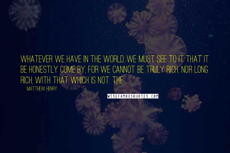 Matthew Henry Quotes: Whatever we have in the world, we must see to it that it be honestly come by, for we cannot be truly rich, nor long rich, with that which is not. The