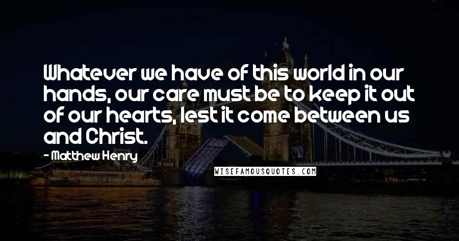 Matthew Henry Quotes: Whatever we have of this world in our hands, our care must be to keep it out of our hearts, lest it come between us and Christ.