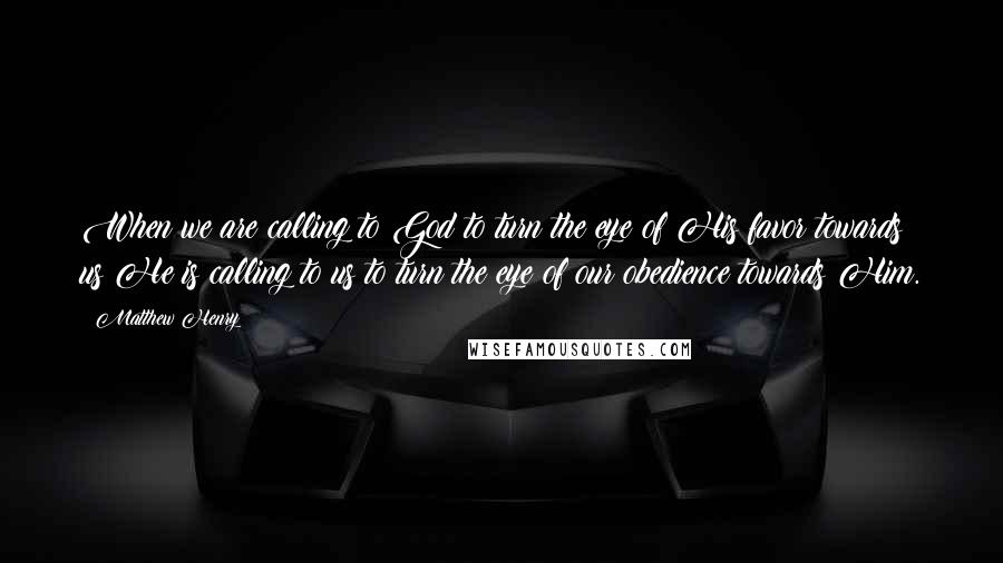 Matthew Henry Quotes: When we are calling to God to turn the eye of His favor towards us He is calling to us to turn the eye of our obedience towards Him.