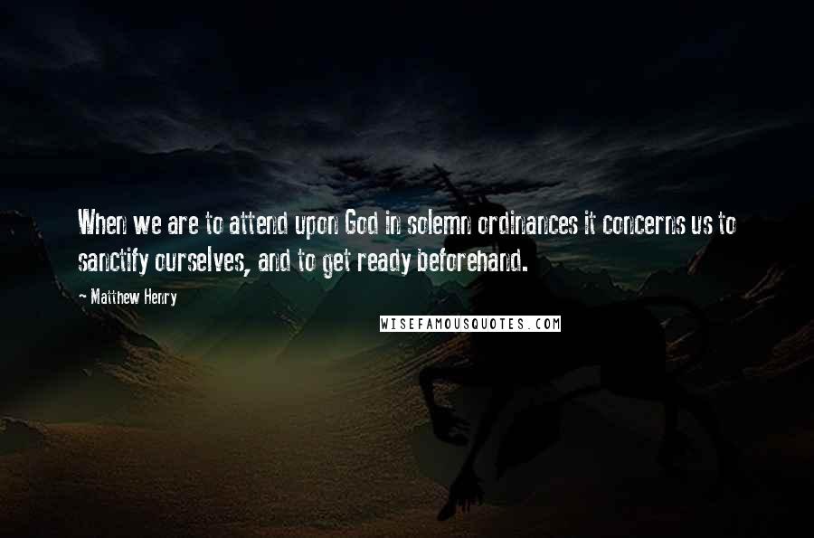 Matthew Henry Quotes: When we are to attend upon God in solemn ordinances it concerns us to sanctify ourselves, and to get ready beforehand.