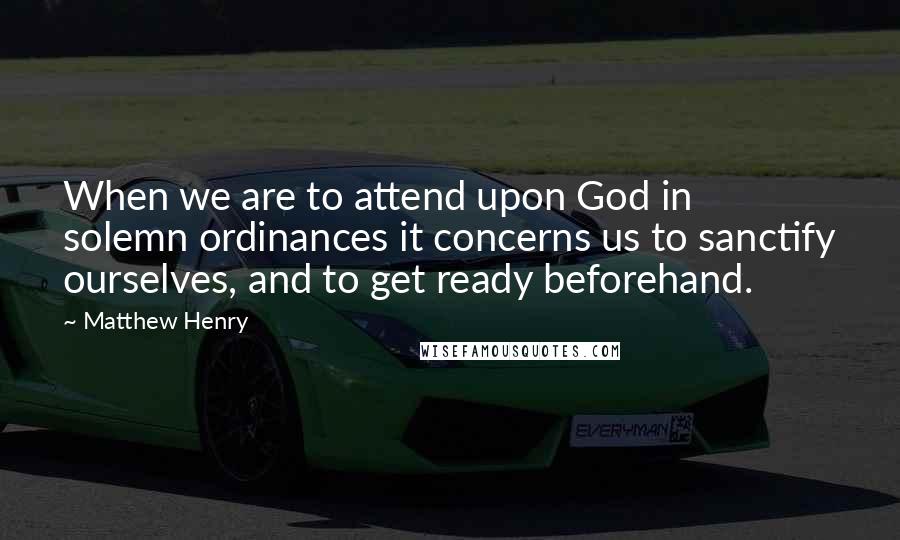 Matthew Henry Quotes: When we are to attend upon God in solemn ordinances it concerns us to sanctify ourselves, and to get ready beforehand.