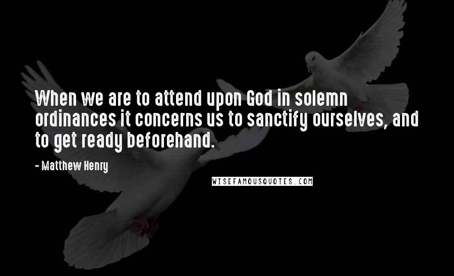 Matthew Henry Quotes: When we are to attend upon God in solemn ordinances it concerns us to sanctify ourselves, and to get ready beforehand.