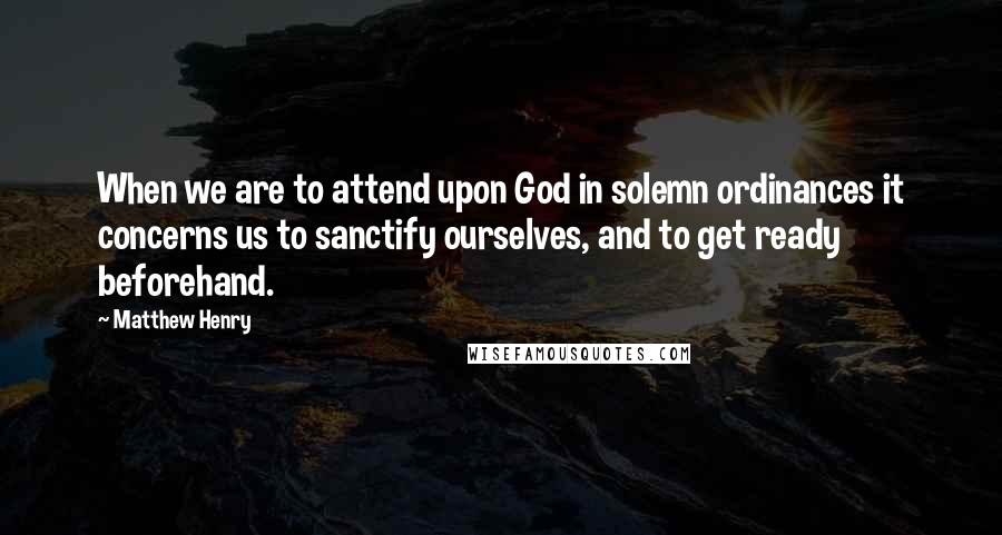 Matthew Henry Quotes: When we are to attend upon God in solemn ordinances it concerns us to sanctify ourselves, and to get ready beforehand.
