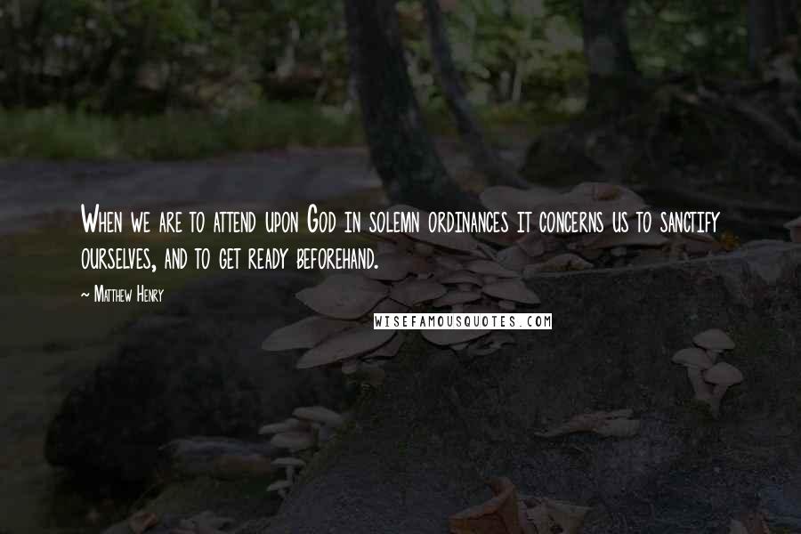 Matthew Henry Quotes: When we are to attend upon God in solemn ordinances it concerns us to sanctify ourselves, and to get ready beforehand.