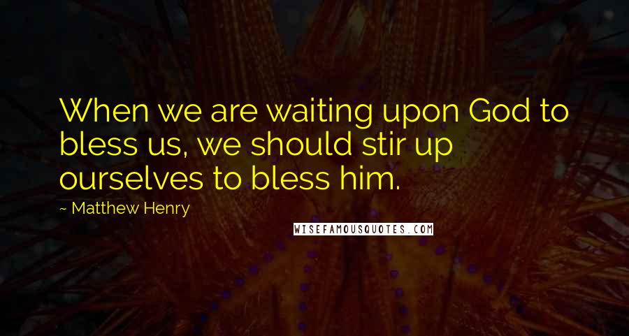 Matthew Henry Quotes: When we are waiting upon God to bless us, we should stir up ourselves to bless him.