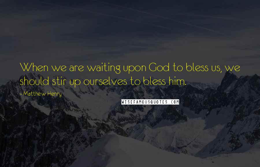 Matthew Henry Quotes: When we are waiting upon God to bless us, we should stir up ourselves to bless him.