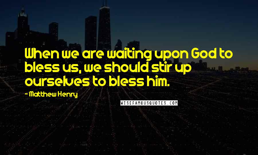 Matthew Henry Quotes: When we are waiting upon God to bless us, we should stir up ourselves to bless him.