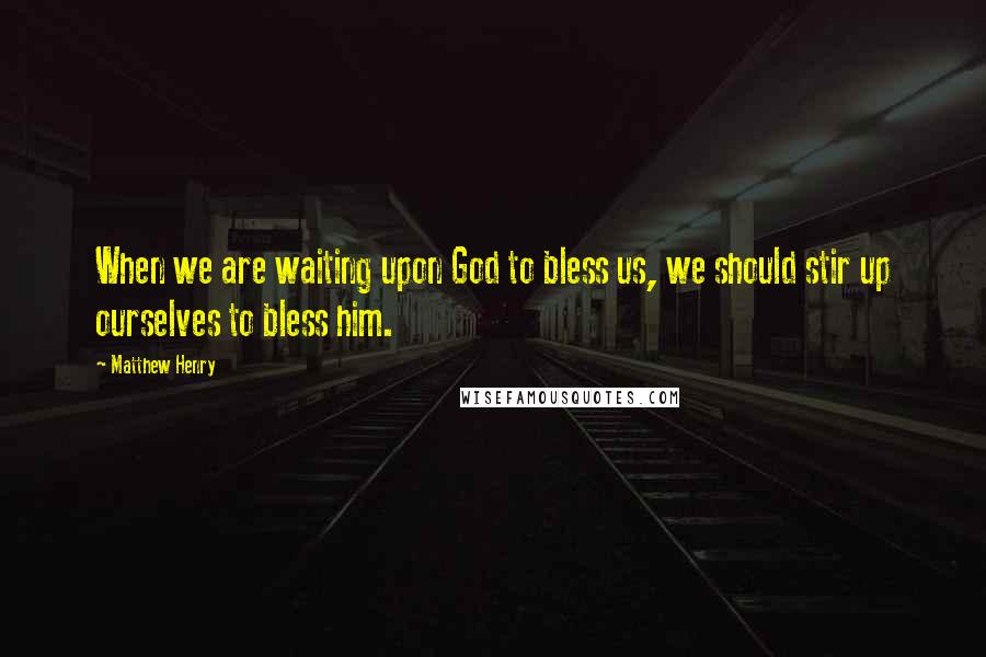 Matthew Henry Quotes: When we are waiting upon God to bless us, we should stir up ourselves to bless him.