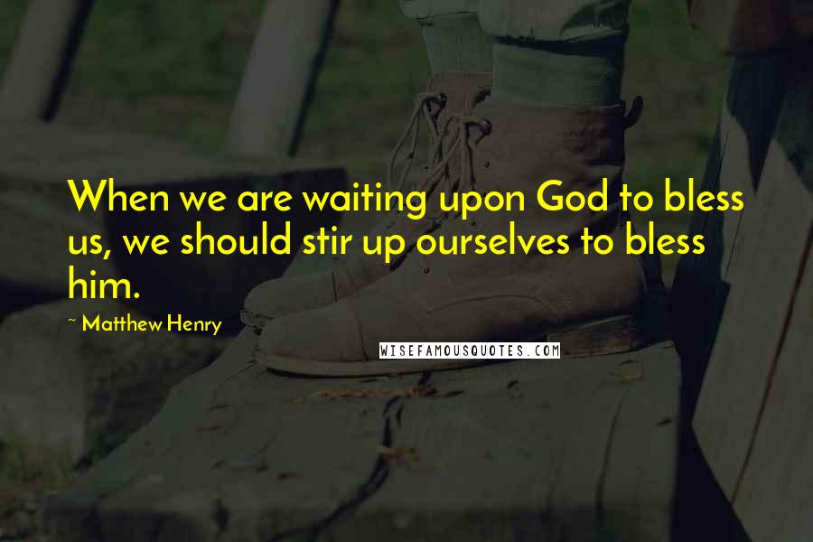 Matthew Henry Quotes: When we are waiting upon God to bless us, we should stir up ourselves to bless him.