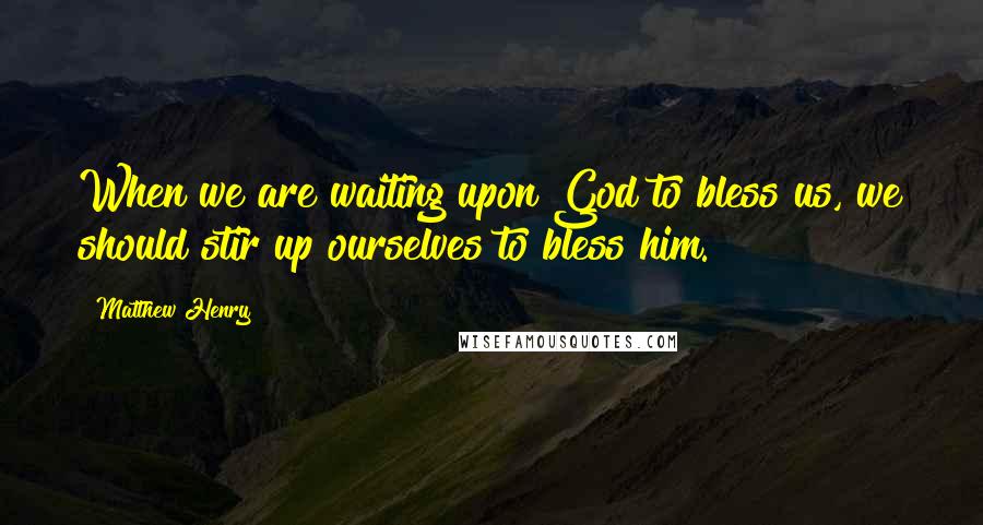 Matthew Henry Quotes: When we are waiting upon God to bless us, we should stir up ourselves to bless him.