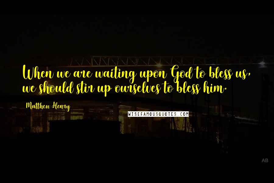 Matthew Henry Quotes: When we are waiting upon God to bless us, we should stir up ourselves to bless him.