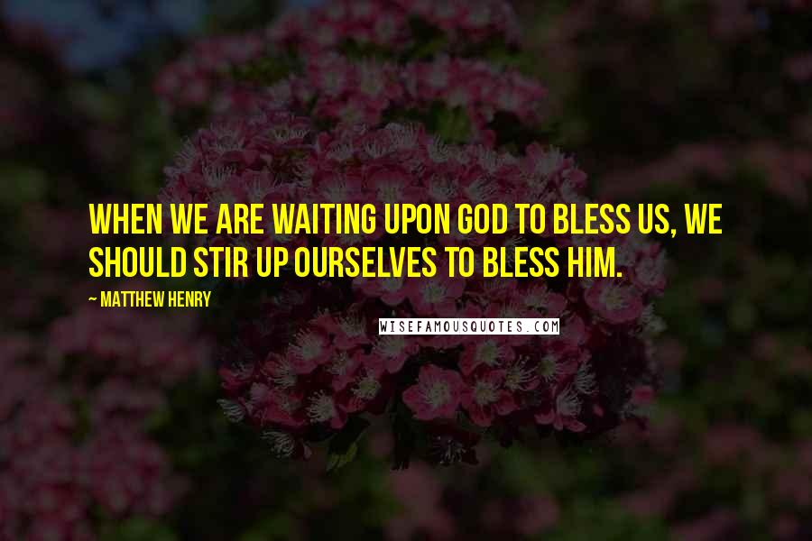 Matthew Henry Quotes: When we are waiting upon God to bless us, we should stir up ourselves to bless him.