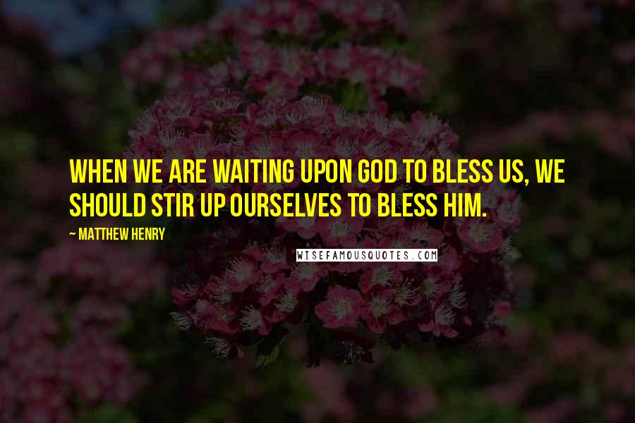 Matthew Henry Quotes: When we are waiting upon God to bless us, we should stir up ourselves to bless him.