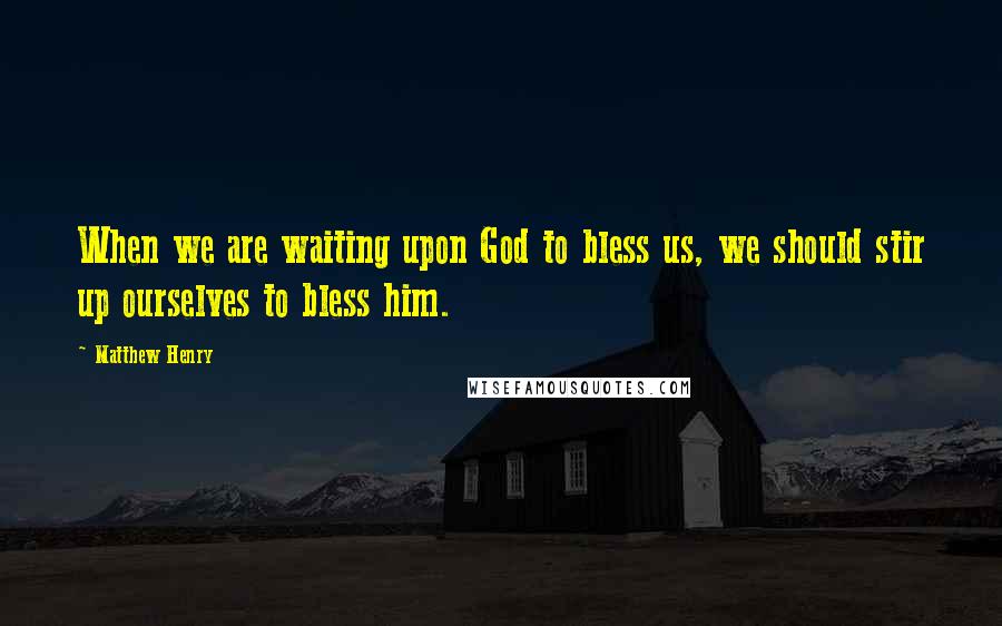 Matthew Henry Quotes: When we are waiting upon God to bless us, we should stir up ourselves to bless him.