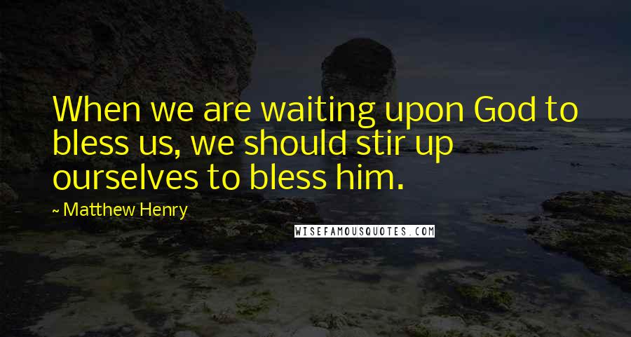 Matthew Henry Quotes: When we are waiting upon God to bless us, we should stir up ourselves to bless him.