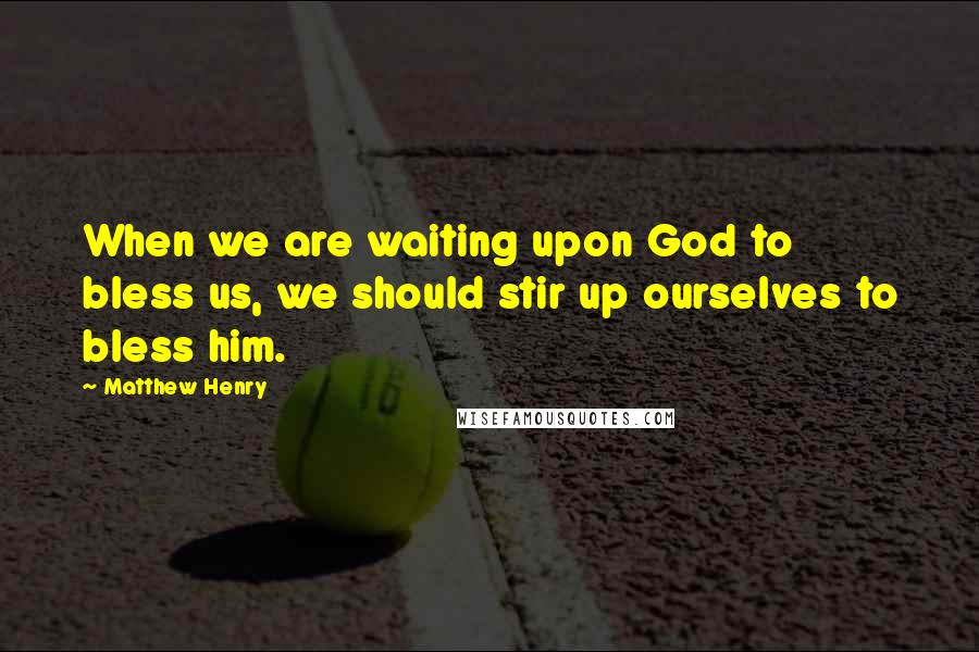 Matthew Henry Quotes: When we are waiting upon God to bless us, we should stir up ourselves to bless him.