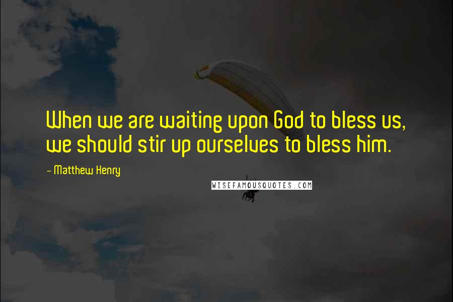 Matthew Henry Quotes: When we are waiting upon God to bless us, we should stir up ourselves to bless him.