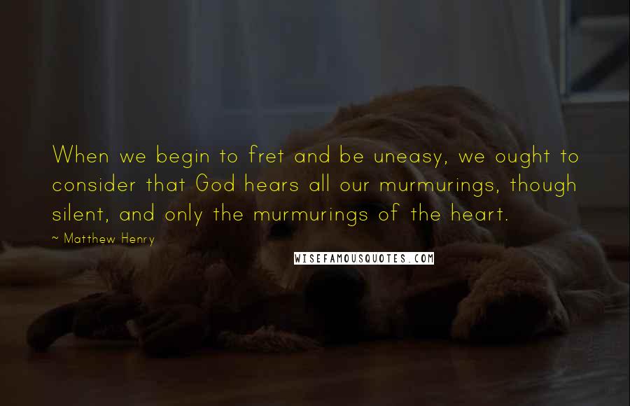 Matthew Henry Quotes: When we begin to fret and be uneasy, we ought to consider that God hears all our murmurings, though silent, and only the murmurings of the heart.