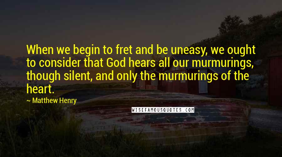 Matthew Henry Quotes: When we begin to fret and be uneasy, we ought to consider that God hears all our murmurings, though silent, and only the murmurings of the heart.