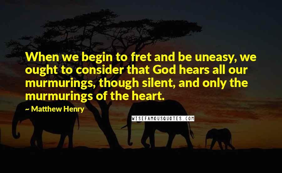 Matthew Henry Quotes: When we begin to fret and be uneasy, we ought to consider that God hears all our murmurings, though silent, and only the murmurings of the heart.