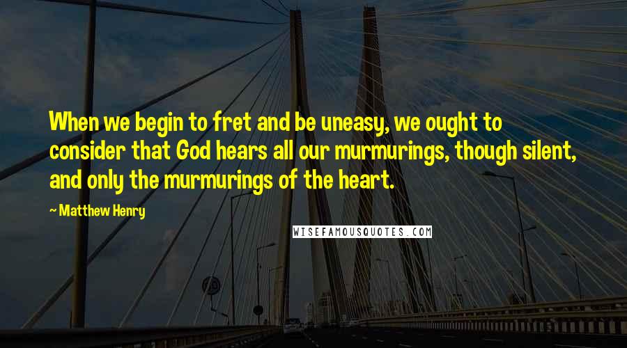 Matthew Henry Quotes: When we begin to fret and be uneasy, we ought to consider that God hears all our murmurings, though silent, and only the murmurings of the heart.