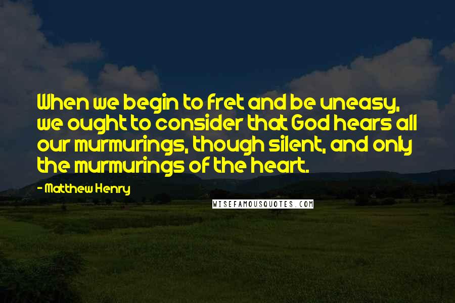 Matthew Henry Quotes: When we begin to fret and be uneasy, we ought to consider that God hears all our murmurings, though silent, and only the murmurings of the heart.