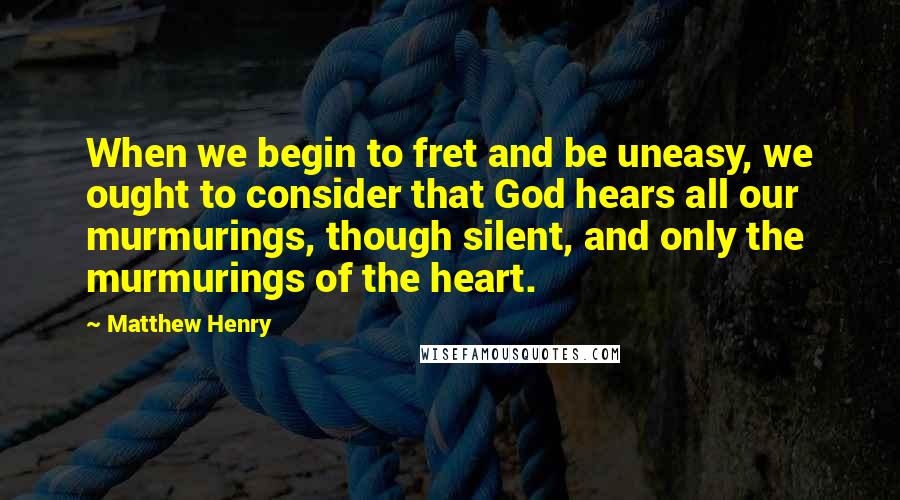 Matthew Henry Quotes: When we begin to fret and be uneasy, we ought to consider that God hears all our murmurings, though silent, and only the murmurings of the heart.