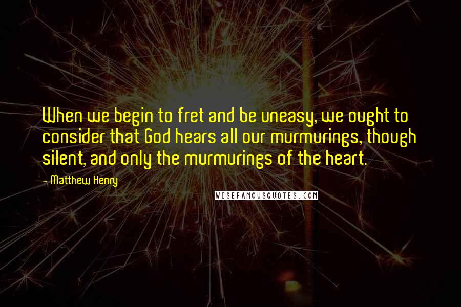 Matthew Henry Quotes: When we begin to fret and be uneasy, we ought to consider that God hears all our murmurings, though silent, and only the murmurings of the heart.