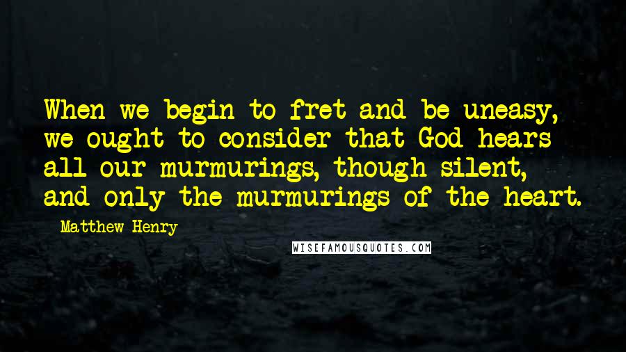 Matthew Henry Quotes: When we begin to fret and be uneasy, we ought to consider that God hears all our murmurings, though silent, and only the murmurings of the heart.