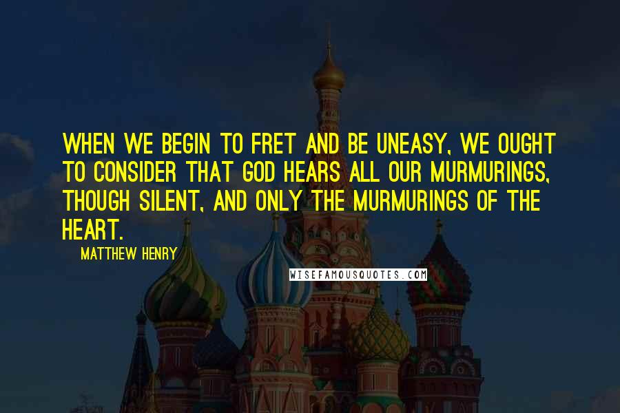 Matthew Henry Quotes: When we begin to fret and be uneasy, we ought to consider that God hears all our murmurings, though silent, and only the murmurings of the heart.