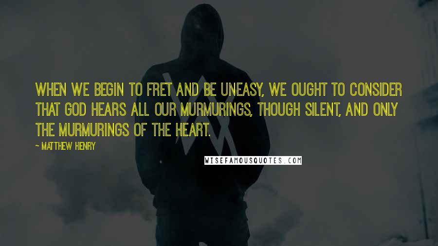 Matthew Henry Quotes: When we begin to fret and be uneasy, we ought to consider that God hears all our murmurings, though silent, and only the murmurings of the heart.