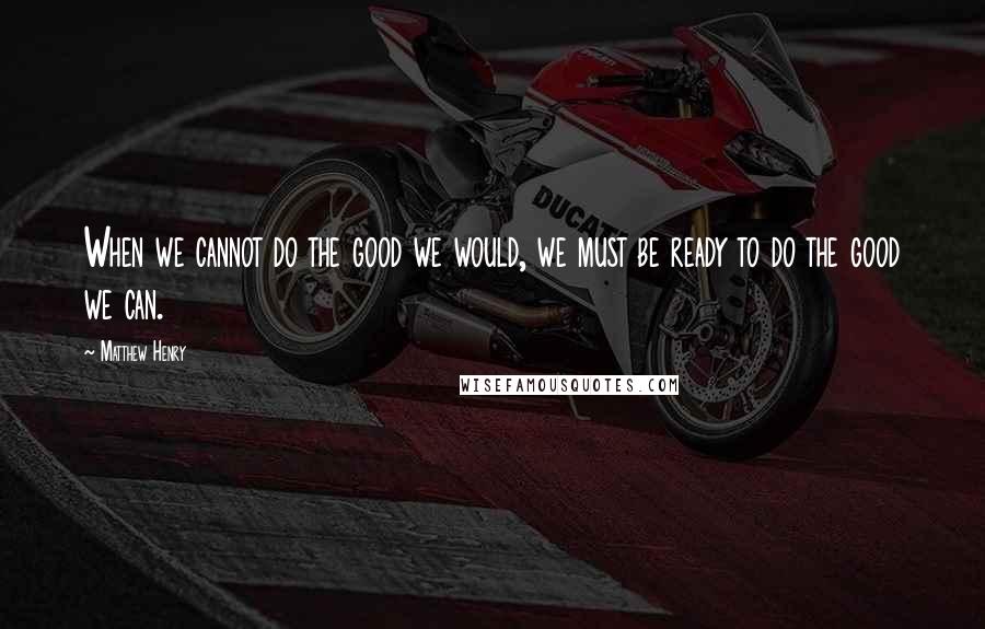 Matthew Henry Quotes: When we cannot do the good we would, we must be ready to do the good we can.