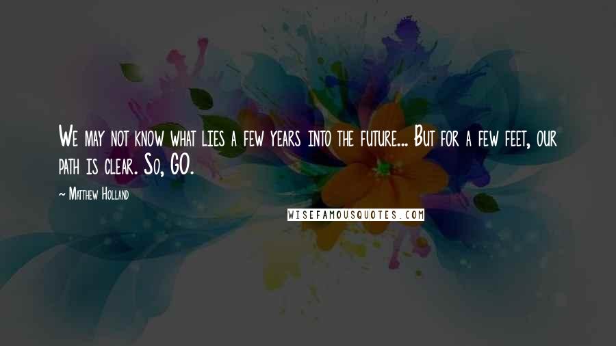 Matthew Holland Quotes: We may not know what lies a few years into the future... But for a few feet, our path is clear. So, GO.