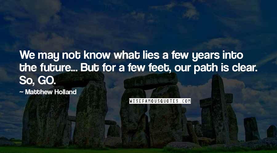 Matthew Holland Quotes: We may not know what lies a few years into the future... But for a few feet, our path is clear. So, GO.