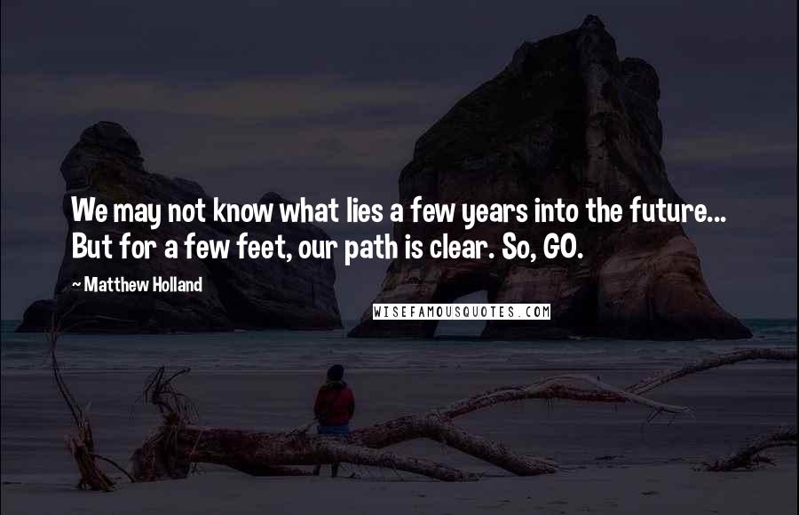 Matthew Holland Quotes: We may not know what lies a few years into the future... But for a few feet, our path is clear. So, GO.