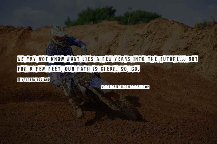 Matthew Holland Quotes: We may not know what lies a few years into the future... But for a few feet, our path is clear. So, GO.