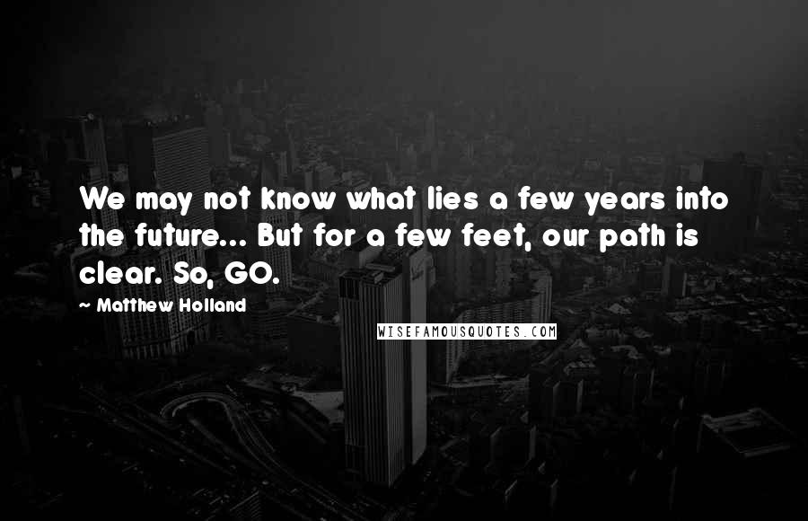 Matthew Holland Quotes: We may not know what lies a few years into the future... But for a few feet, our path is clear. So, GO.