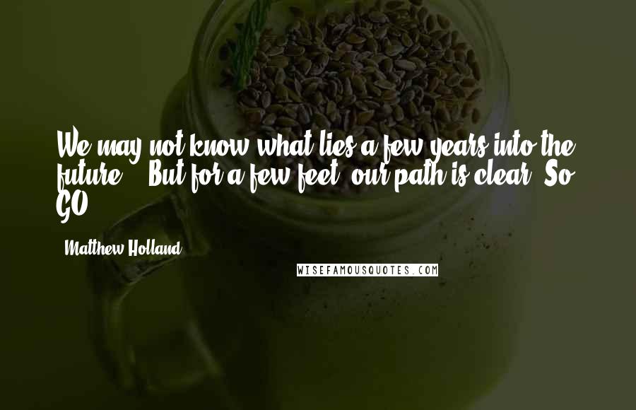 Matthew Holland Quotes: We may not know what lies a few years into the future... But for a few feet, our path is clear. So, GO.