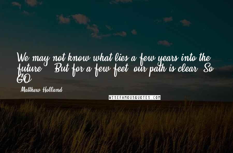 Matthew Holland Quotes: We may not know what lies a few years into the future... But for a few feet, our path is clear. So, GO.