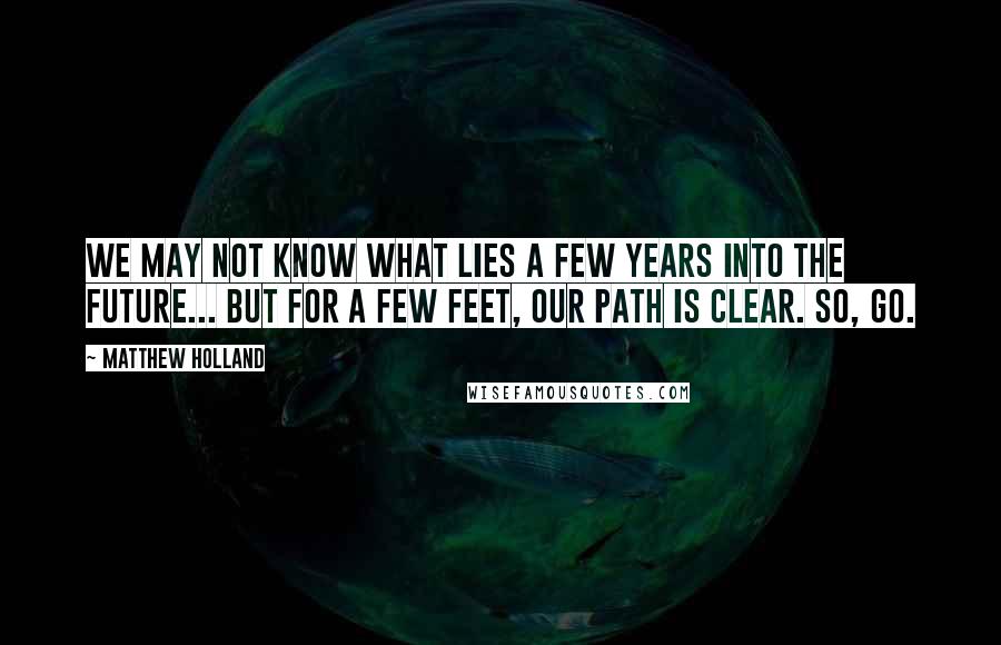 Matthew Holland Quotes: We may not know what lies a few years into the future... But for a few feet, our path is clear. So, GO.