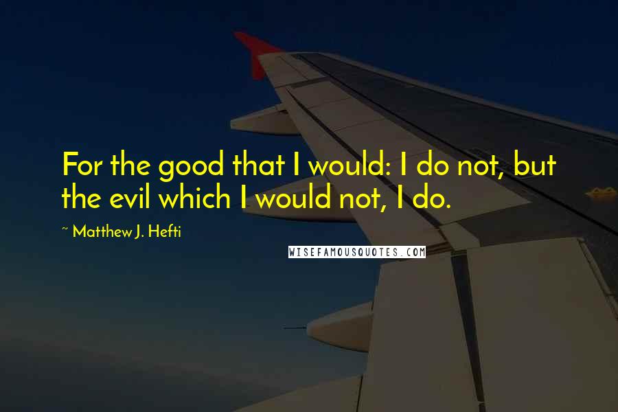 Matthew J. Hefti Quotes: For the good that I would: I do not, but the evil which I would not, I do.