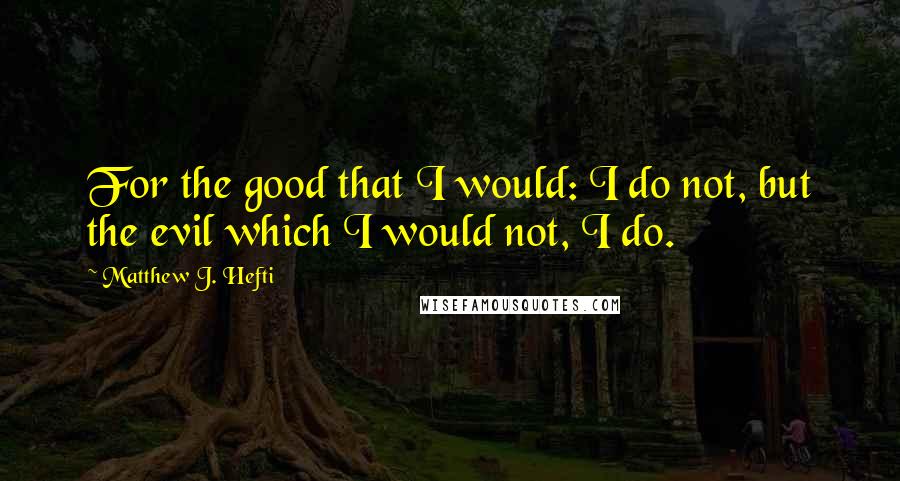 Matthew J. Hefti Quotes: For the good that I would: I do not, but the evil which I would not, I do.