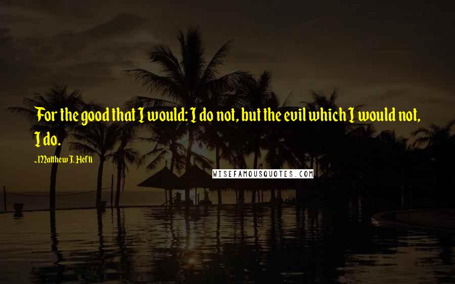 Matthew J. Hefti Quotes: For the good that I would: I do not, but the evil which I would not, I do.