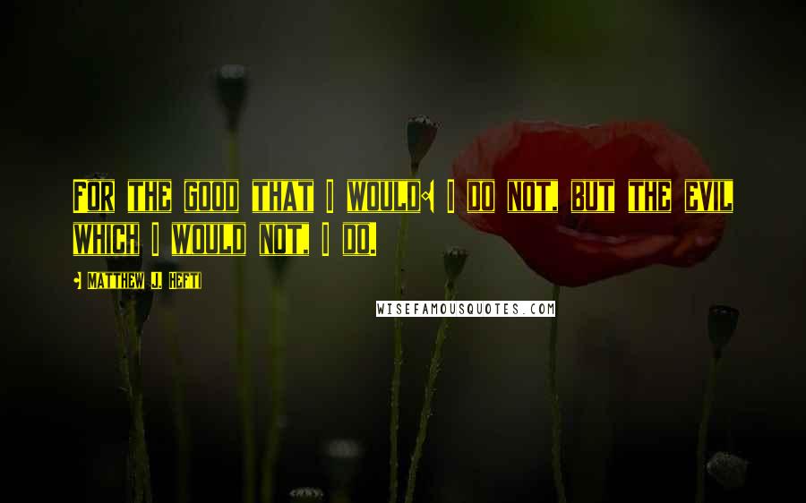 Matthew J. Hefti Quotes: For the good that I would: I do not, but the evil which I would not, I do.