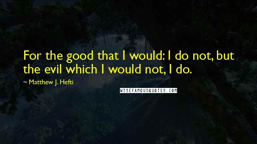 Matthew J. Hefti Quotes: For the good that I would: I do not, but the evil which I would not, I do.