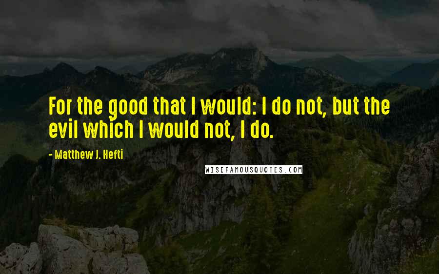 Matthew J. Hefti Quotes: For the good that I would: I do not, but the evil which I would not, I do.