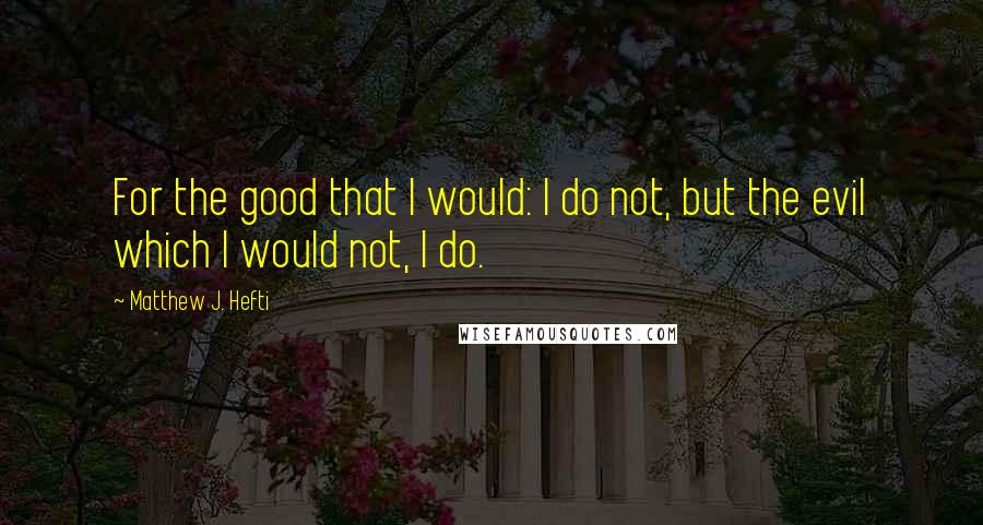 Matthew J. Hefti Quotes: For the good that I would: I do not, but the evil which I would not, I do.