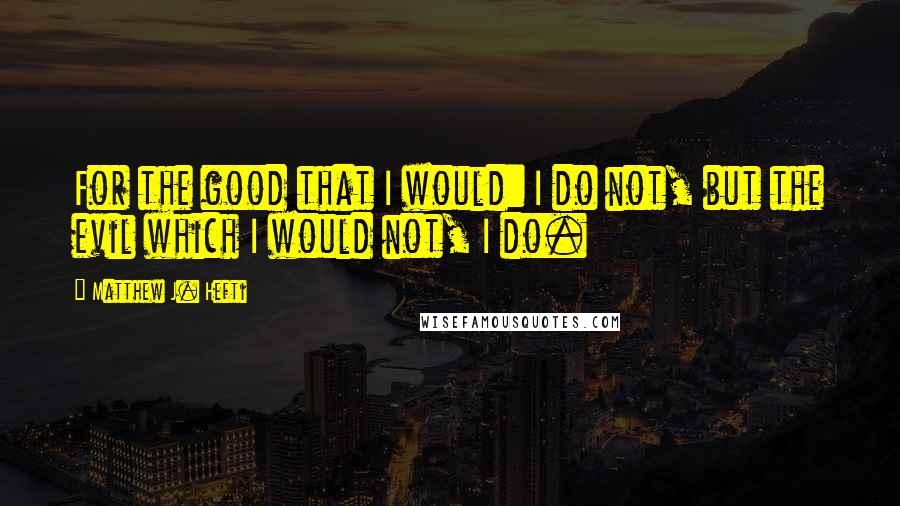 Matthew J. Hefti Quotes: For the good that I would: I do not, but the evil which I would not, I do.