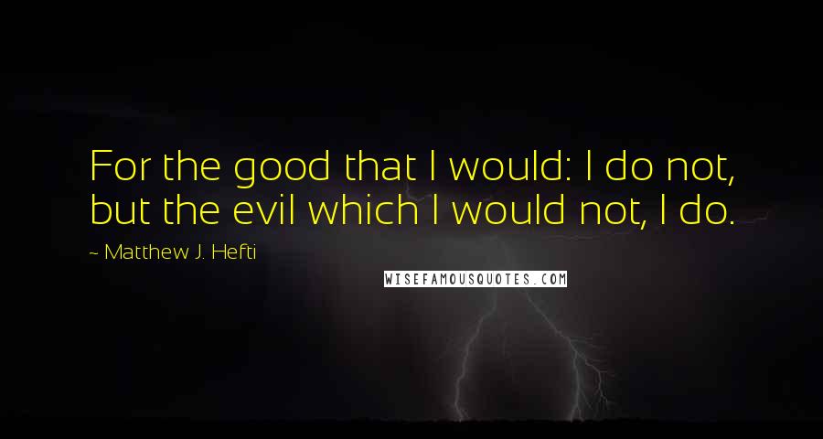 Matthew J. Hefti Quotes: For the good that I would: I do not, but the evil which I would not, I do.