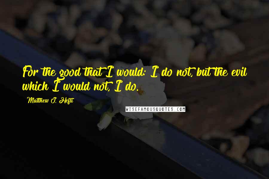 Matthew J. Hefti Quotes: For the good that I would: I do not, but the evil which I would not, I do.